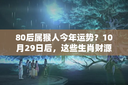 80后属猴人今年运势？10月29日后，这些生肖财源滚滚，福运双全