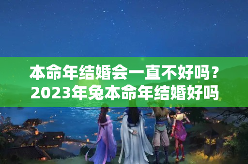 本命年结婚会一直不好吗？2023年兔本命年结婚好吗