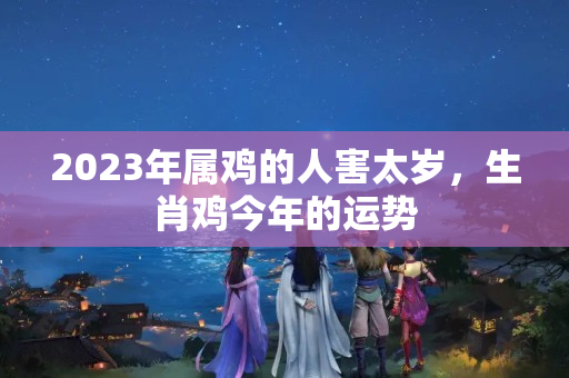 2023年属鸡的人害太岁，生肖鸡今年的运势