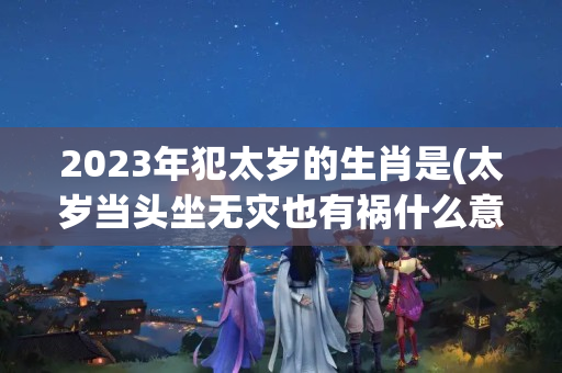 2023年犯太岁的生肖是(太岁当头坐无灾也有祸什么意思)