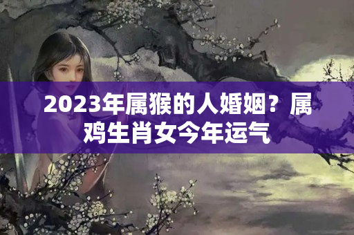 2023年属猴的人婚姻？属鸡生肖女今年运气