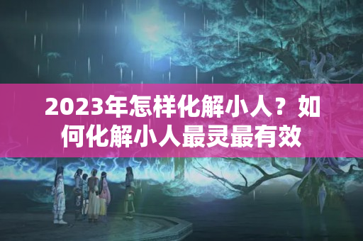 2023年怎样化解小人？如何化解小人最灵最有效