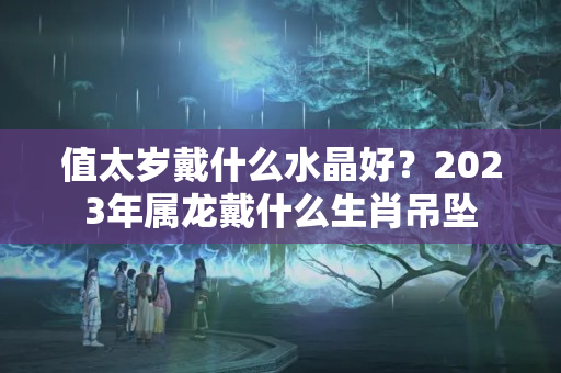 值太岁戴什么水晶好？2023年属龙戴什么生肖吊坠