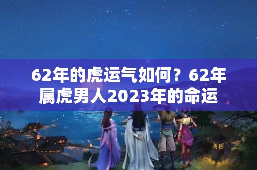 62年的虎运气如何？62年属虎男人2023年的命运