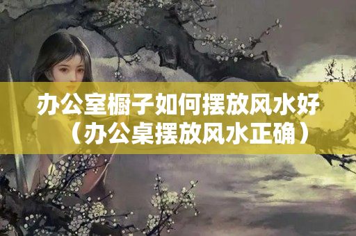 办公室橱子如何摆放风水好（办公桌摆放风水正确）