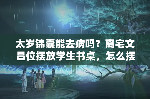 太岁锦囊能去病吗？离宅文昌位摆放学生书桌，怎么摆放从风水上看，墙