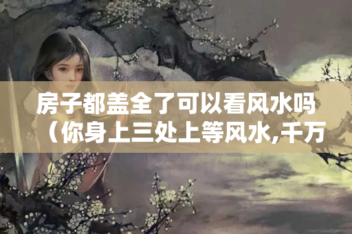 房子都盖全了可以看风水吗（你身上三处上等风水,千万不要破坏）