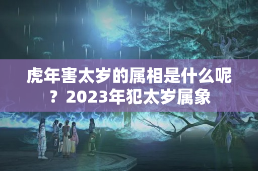 虎年害太岁的属相是什么呢？2023年犯太岁属象