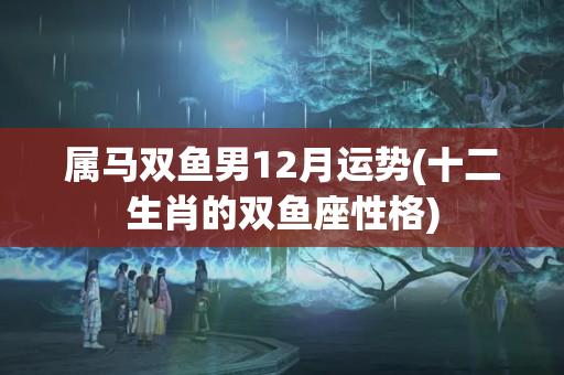 属马双鱼男12月运势(十二生肖的双鱼座性格)