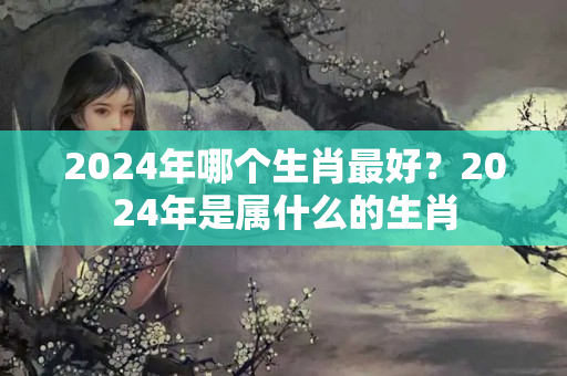 2024年哪个生肖最好？2024年是属什么的生肖