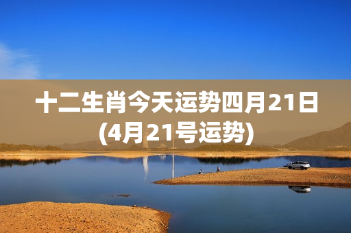 十二生肖今天运势四月21日(4月21号运势)