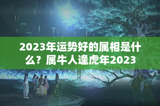 2023年运势好的属相是什么？属牛人逢虎年2023