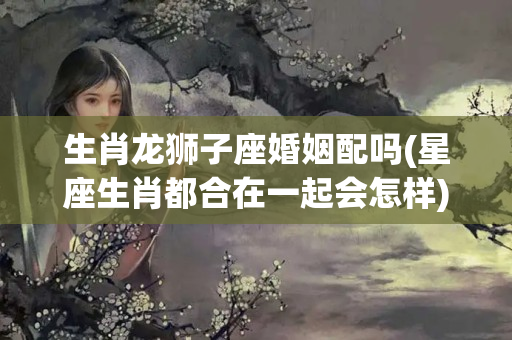 生肖龙狮子座婚姻配吗(星座生肖都合在一起会怎样)