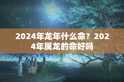 2024年龙年什么命？2024年属龙的命好吗