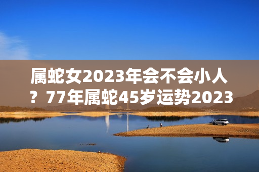 属蛇女2023年会不会小人？77年属蛇45岁运势2023年运势女