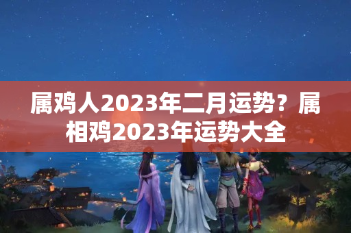 属鸡人2023年二月运势？属相鸡2023年运势大全