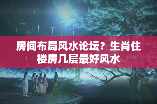 房间布局风水论坛？生肖住楼房几层最好风水