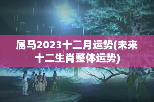 属马2023十二月运势(未来十二生肖整体运势)