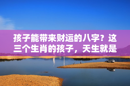 孩子能带来财运的八字？这三个生肖的孩子，天生就是父母的财神爷！你家是吗