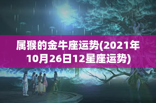 属猴的金牛座运势(2021年10月26日12星座运势)