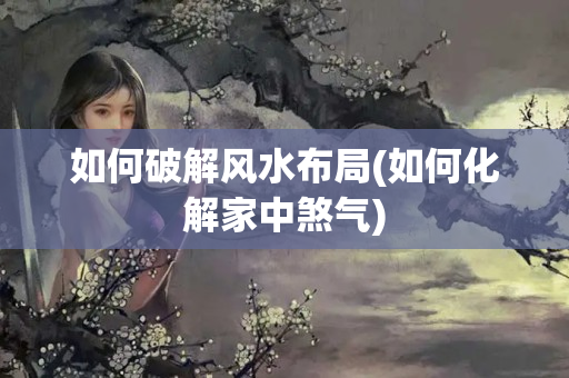 如何破解风水布局(如何化解家中煞气)