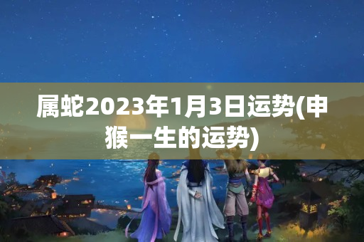 属蛇2023年1月3日运势(申猴一生的运势)