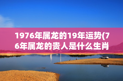 1976年属龙的19年运势(76年属龙的贵人是什么生肖)