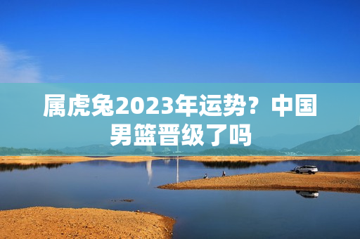 属虎兔2023年运势？中国男篮晋级了吗