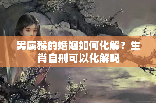 男属猴的婚姻如何化解？生肖自刑可以化解吗