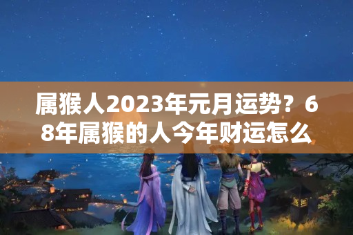 属猴人2023年元月运势？68年属猴的人今年财运怎么样