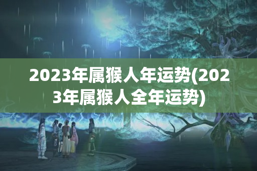 2023年属猴人年运势(2023年属猴人全年运势)