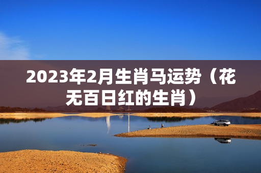 2023年2月生肖马运势（花无百日红的生肖）