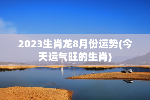 2023生肖龙8月份运势(今天运气旺的生肖)