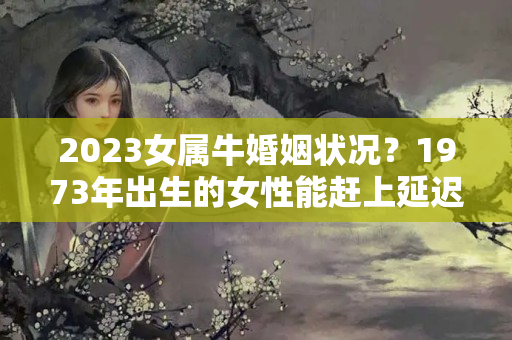 2023女属牛婚姻状况？1973年出生的女性能赶上延迟退休吗