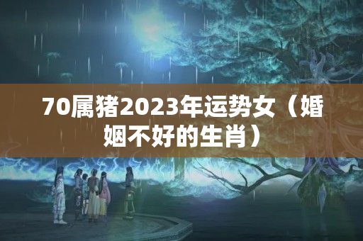 70属猪2023年运势女（婚姻不好的生肖）