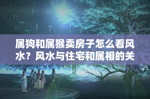 属狗和属猴卖房子怎么看风水？风水与住宅和属相的关系