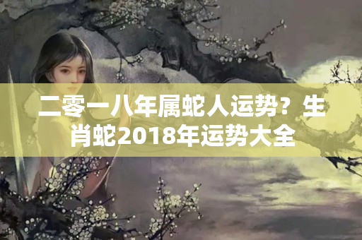 二零一八年属蛇人运势？生肖蛇2018年运势大全