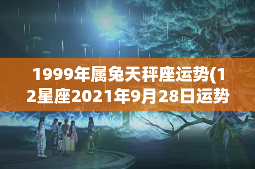 1999年属兔天秤座运势(12星座2021年9月28日运势)