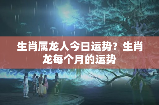 生肖属龙人今日运势？生肖龙每个月的运势