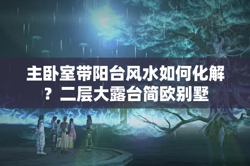 主卧室带阳台风水如何化解？二层大露台简欧别墅