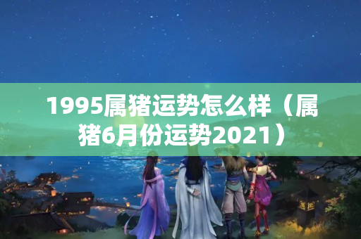 1995属猪运势怎么样（属猪6月份运势2021）