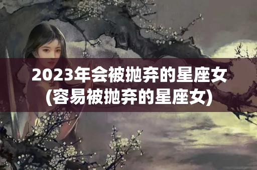 2023年会被抛弃的星座女(容易被抛弃的星座女)