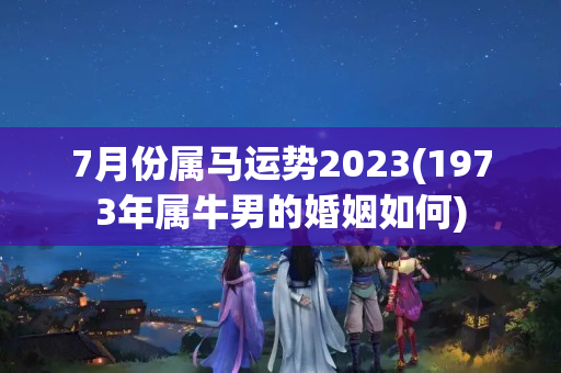 7月份属马运势2023(1973年属牛男的婚姻如何)