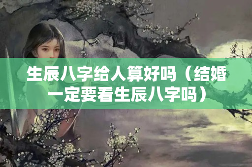 生辰八字给人算好吗（结婚一定要看生辰八字吗）