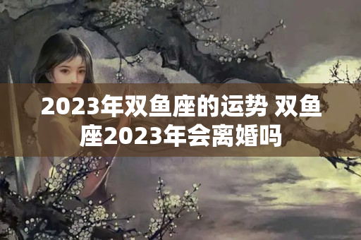 2023年双鱼座的运势 双鱼座2023年会离婚吗