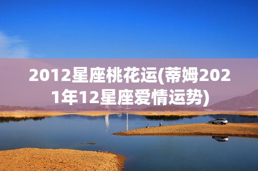 2012星座桃花运(蒂姆2021年12星座爱情运势)