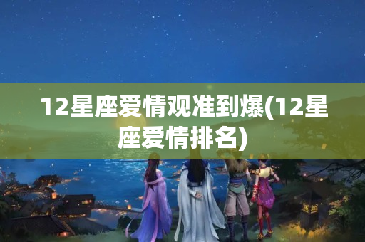 12星座爱情观准到爆(12星座爱情排名)