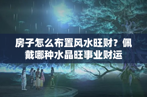 房子怎么布置风水旺财？佩戴哪种水晶旺事业财运