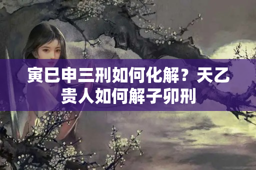 寅巳申三刑如何化解？天乙贵人如何解子卯刑