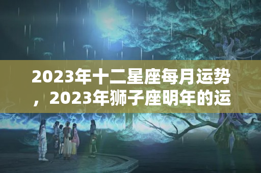 2023年十二星座每月运势，2023年狮子座明年的运势